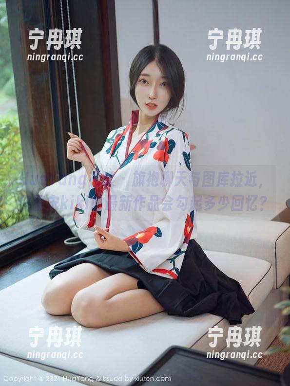 HuaYang花漾-宋kiki HuaYang花漾 - 旗袍聊天与图库拉近,你猜宋kiki的最新作品会勾起多少回忆?